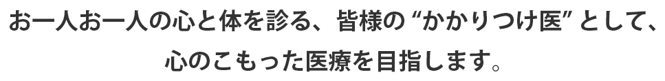 お一人お一人の心と体を診る、皆様の” かかりつけ医” として、心のこもった医療を目指します。